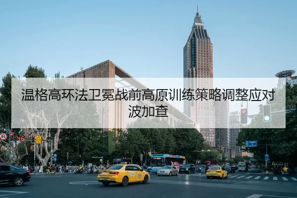 温格高环法卫冕战前高原训练策略调整应对波加查